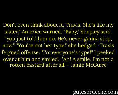 Don't even think about it, Travis. She's like my sister," America warned.<br />"Baby," Shepley said, "you just told him no. He's never gonna stop, now."<br />"You're not her type," she hedged. <br />Travis feigned offense. "I'm everyone's type!"<br />I peeked over at him and smiled. <br />"Ah! A smile. I'm not a rotten bastard after all. - Jamie McGuire