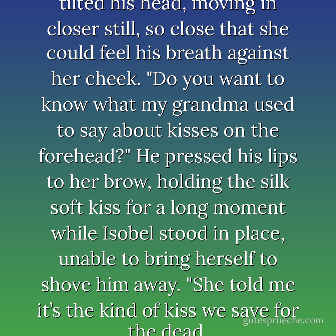Can I tell you something?" He tilted his head, moving in closer still, so close that she could feel his breath against her cheek. "Do you want to know what my grandma used to say about kisses on the forehead?"<br />He pressed his lips to her brow, holding the silk soft kiss for a long moment while Isobel stood in place, unable to bring herself to shove him away.<br />"She told me it’s the kind of kiss we save for the dead. - Kelly Creagh