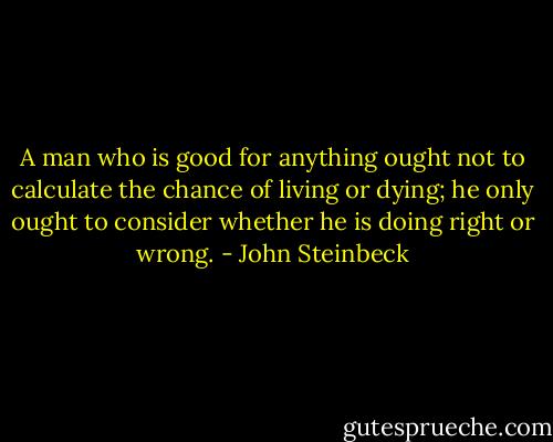 A man who is good for anything ought not to calculate the chance of living or dying; he only ought to consider whether he is doing right or wrong. - John Steinbeck