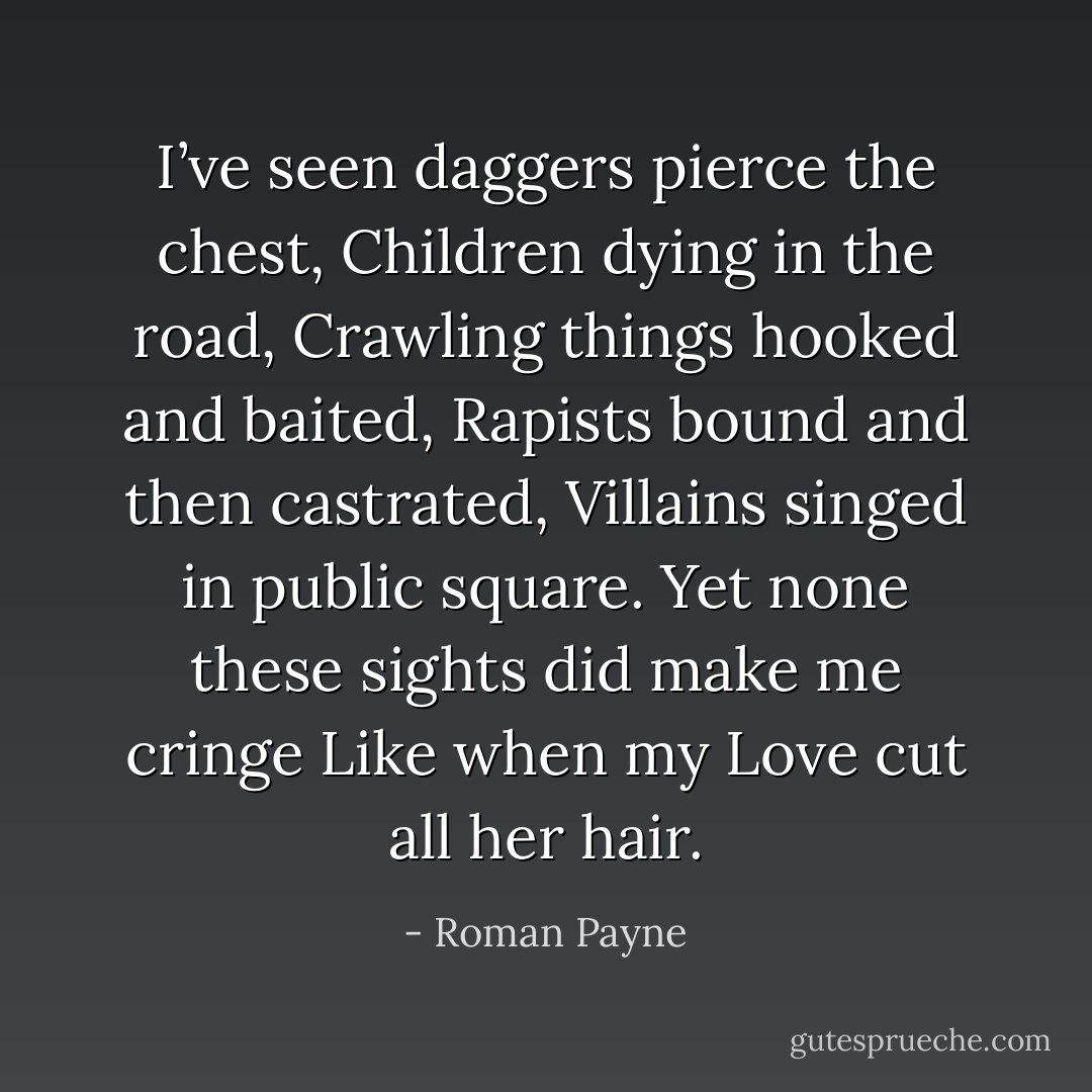 I’ve seen daggers pierce the chest,<br />Children dying in the road,<br />Crawling things hooked and baited,<br />Rapists bound and then castrated,<br />Villains singed in public square.<br />Yet none these sights did make me cringe<br />Like when my Love cut all her hair. - Roman Payne