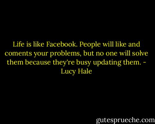 Life is like Facebook. People will like and coments your problems, but no one will solve them because they're busy updating them. - Lucy Hale