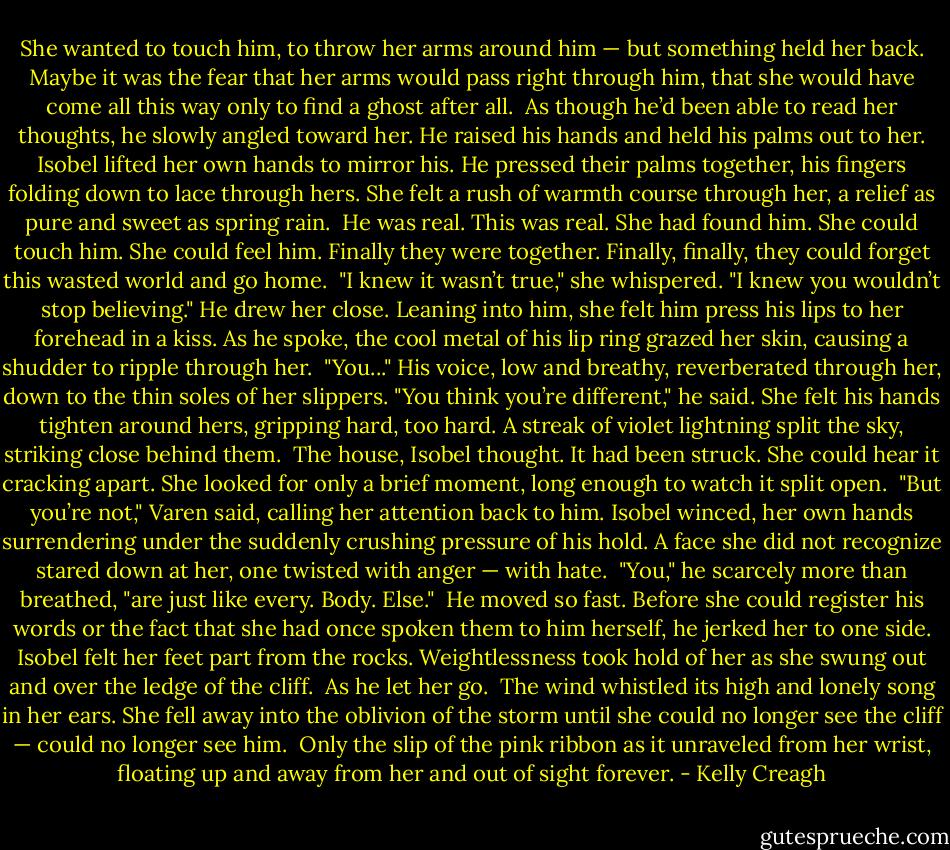 She wanted to touch him, to throw her arms around him — but something held her back. Maybe it was the fear that her arms would pass right through him, that she would have come all this way only to find a ghost after all.<br /><br />As though he’d been able to read her thoughts, he slowly angled toward her. He raised his hands and held his palms out to her. Isobel lifted her own hands to mirror his. He pressed their palms together, his fingers folding down to lace through hers. She felt a rush of warmth course through her, a relief as pure and sweet as spring rain.<br /><br />He was real. This was real. She had found him. She could touch him. She could feel him. Finally they were together. Finally, finally, they could forget this wasted world and go home.<br /><br />"I knew it wasn’t true," she whispered. "I knew you wouldn’t stop believing." He drew her close.<br />Leaning into him, she felt him press his lips to her forehead in a kiss. As he spoke, the cool metal of his lip ring grazed her skin, causing a shudder to ripple through her.<br /><br />"You..." His voice, low and breathy, reverberated through her, down to the thin soles of her slippers. "You think you’re different," he said. She felt his hands tighten around hers, gripping hard, too hard.<br />A streak of violet lightning split the sky, striking close behind them.<br /><br />The house, Isobel thought. It had been struck. She could hear it cracking apart. She looked for only a brief moment, long enough to watch it split open.<br /><br />"But you’re not," Varen said, calling her attention back to him. Isobel winced, her own hands surrendering under the suddenly crushing pressure of his hold. A face she did not recognize stared down at her, one twisted with anger — with hate.<br /><br />"You," he scarcely more than breathed, "are just like every. Body. Else."<br /><br />He moved so fast. Before she could register his words or the fact that she had once spoken them to him herself, he jerked her to one side. Isobel felt her feet part from the rocks. Weightlessness took hold of her as she swung out and over the ledge of the cliff.<br /><br />As he let her go.<br /><br />The wind whistled its high and lonely song in her ears. She fell away into the oblivion of the storm until she could no longer see the cliff — could no longer see him.<br /><br />Only the slip of the pink ribbon as it unraveled from her wrist, floating up and away from her and out of sight forever. - Kelly Creagh
