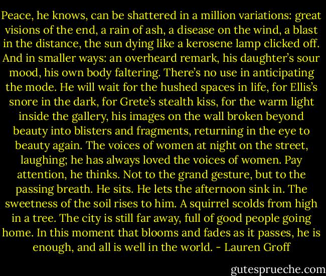 Peace, he knows, can be shattered in a million variations: great visions of the end, a rain of ash, a disease on the wind, a blast in the distance, the sun dying like a kerosene lamp clicked off. And in smaller ways: an overheard remark, his daughter’s sour mood, his own body faltering. There’s no use in anticipating the mode. He will wait for the hushed spaces in life, for Ellis’s snore in the dark, for Grete’s stealth kiss, for the warm light inside the gallery, his images on the wall broken beyond beauty into blisters and fragments, returning in the eye to beauty again. The voices of women at night on the street, laughing; he has always loved the voices of women. Pay attention, he thinks. Not to the grand gesture, but to the passing breath.<br />He sits. He lets the afternoon sink in. The sweetness of the soil rises to him. A squirrel scolds from high in a tree. The city is still far away, full of good people going home. In this moment that blooms and fades as it passes, he is enough, and all is well in the world. - Lauren Groff