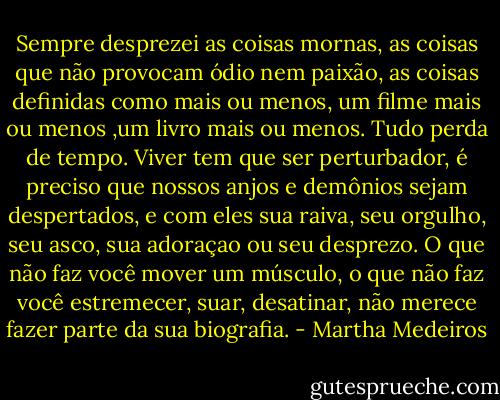 Sempre desprezei as coisas mornas, as coisas que não provocam ódio nem paixão, as coisas definidas como mais ou menos, um filme mais ou menos ,um livro mais ou menos.<br />Tudo perda de tempo.<br />Viver tem que ser perturbador, é preciso que nossos anjos e demônios sejam despertados, e com eles sua raiva, seu orgulho, seu asco, sua adoraçao ou seu desprezo.<br />O que não faz você mover um músculo, o que não faz você estremecer, suar, desatinar, não merece fazer parte da sua biografia. - Martha Medeiros