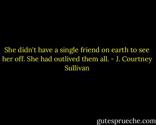 She didn't have a single friend on earth to see her off. She had outlived them all. - J. Courtney Sullivan