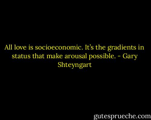 All love is socioeconomic. It’s the gradients in status that make arousal possible. - Gary Shteyngart