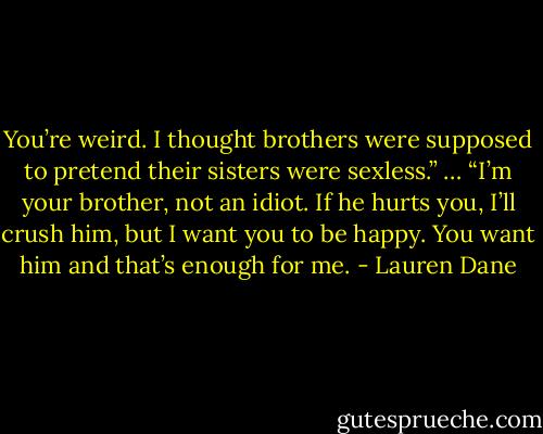 You’re weird. I thought brothers were supposed to pretend their sisters were sexless.”<br />…<br />“I’m your brother, not an idiot. If he hurts you, I’ll crush him, but I want you to be happy. You want him and that’s enough for me. - Lauren Dane