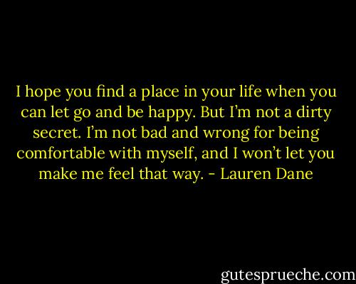 I hope you find a place in your life when you can let go and be happy. But I’m not a dirty secret. I’m not bad and wrong for being comfortable with myself, and I won’t let you make me feel that way. - Lauren Dane