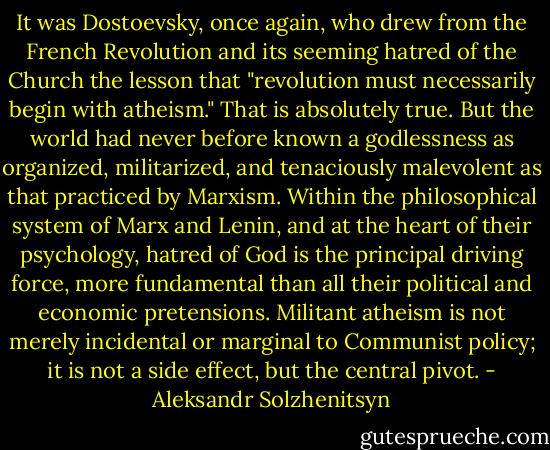 It was Dostoevsky, once again, who drew from the French Revolution and its seeming hatred of the Church the lesson that "revolution must necessarily begin with atheism." That is absolutely true. But the world had never before known a godlessness as organized, militarized, and tenaciously malevolent as that practiced by Marxism. Within the philosophical system of Marx and Lenin, and at the heart of their psychology, hatred of God is the principal driving force, more fundamental than all their political and economic pretensions. Militant atheism is not merely incidental or marginal to Communist policy; it is not a side effect, but the central pivot. - Aleksandr Solzhenitsyn