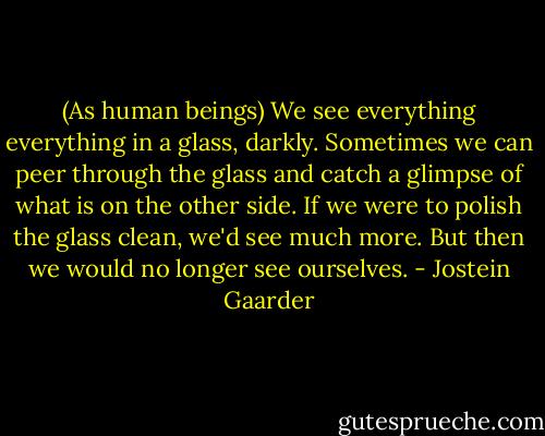 (As human beings) We see everything everything in a glass, darkly. Sometimes we can peer through the glass and catch a glimpse of what is on the other side. If we were to polish the glass clean, we'd see much more. But then we would no longer see ourselves. - Jostein Gaarder