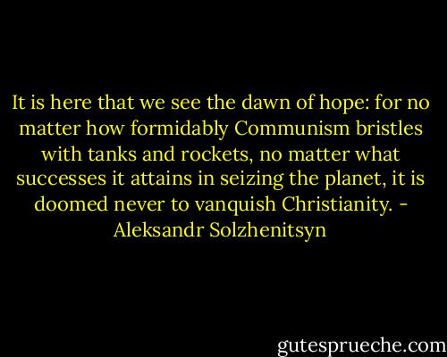 It is here that we see the dawn of hope: for no matter how formidably Communism bristles with tanks and rockets, no matter what successes it attains in seizing the planet, it is doomed never to vanquish Christianity. - Aleksandr Solzhenitsyn