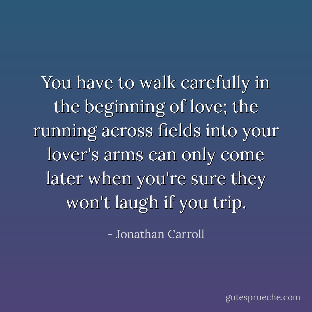 You have to walk carefully in the beginning of love; the running across fields into your lover's arms can only come later when you're sure they won't laugh if you trip. - Jonathan Carroll