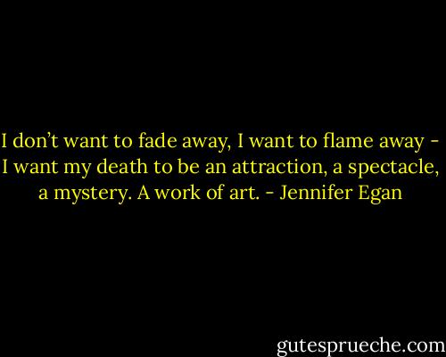 I don’t want to fade away, I want to flame away - I want my death to be an attraction, a spectacle, a mystery. A work of art. - Jennifer Egan