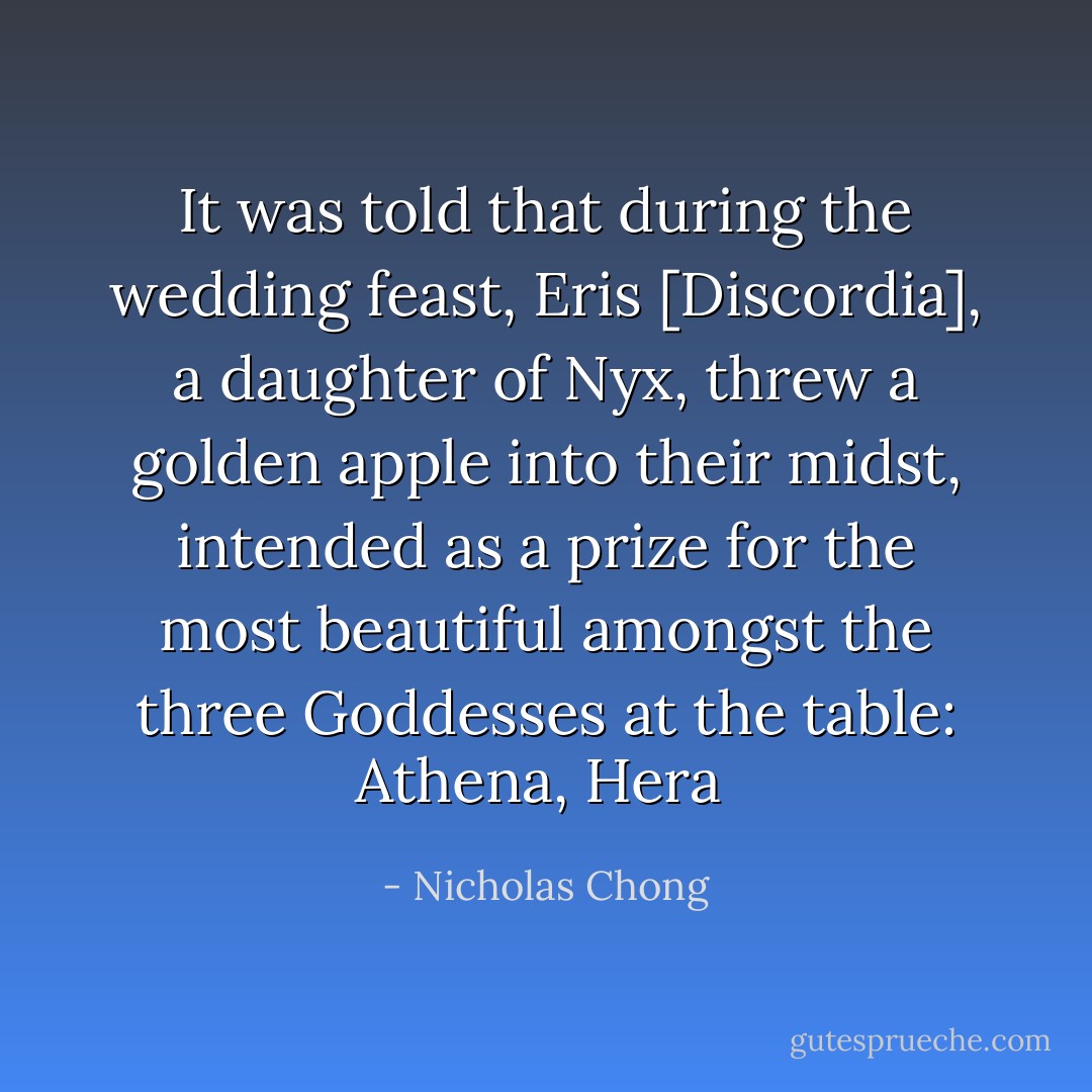 It was told that during the wedding feast, Eris [Discordia], a daughter of Nyx, threw a golden apple into their midst, intended as a prize for the most beautiful amongst the three Goddesses at the table: Athena, Hera  - Nicholas Chong