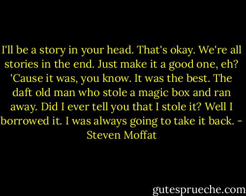 I'll be a story in your head. That's okay. We're all stories in the end. Just make it a good one, eh? 'Cause it was, you know. It was the best. The daft old man who stole a magic box and ran away. Did I ever tell you that I stole it? Well I borrowed it. I was always going to take it back. - Steven Moffat
