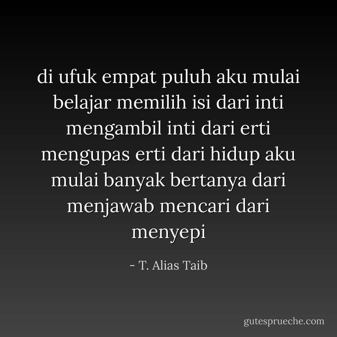di ufuk empat puluh aku mulai belajar<br />memilih isi dari inti<br />mengambil inti dari erti<br />mengupas erti dari hidup<br />aku mulai banyak<br />bertanya dari menjawab<br />mencari dari menyepi - T. Alias Taib