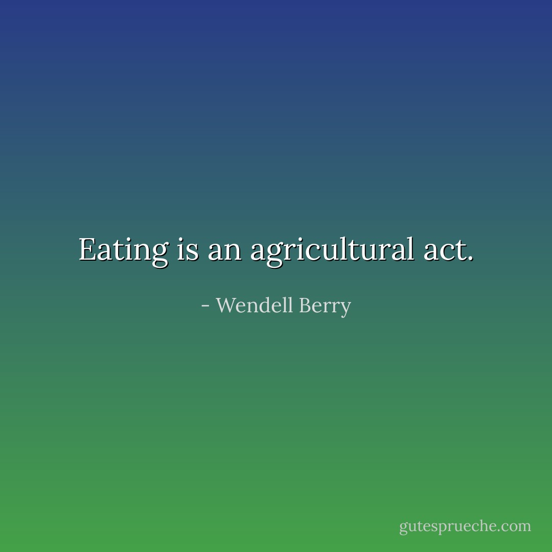 Eating is an agricultural act. - Wendell Berry