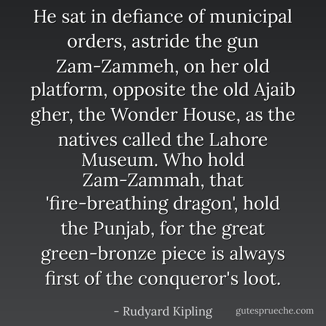 He sat in defiance of municipal orders, astride the gun Zam-Zammeh, on her old platform, opposite the old Ajaib gher, the Wonder House, as the natives called the Lahore Museum. Who hold Zam-Zammah, that 'fire-breathing dragon', hold the Punjab, for the great green-bronze piece is always first of the conqueror's loot. - Rudyard Kipling