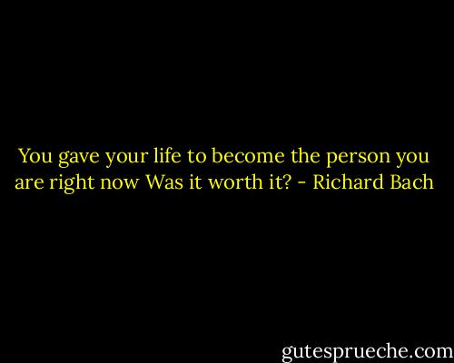 You gave your life to become the person you are right now Was it worth it? - Richard Bach