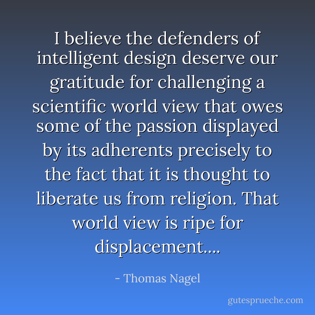 I believe the defenders of intelligent design deserve our gratitude for challenging a scientific world view that owes some of the passion displayed by its adherents precisely to the fact that it is thought to liberate us from religion. That world view is ripe for displacement.... - Thomas Nagel