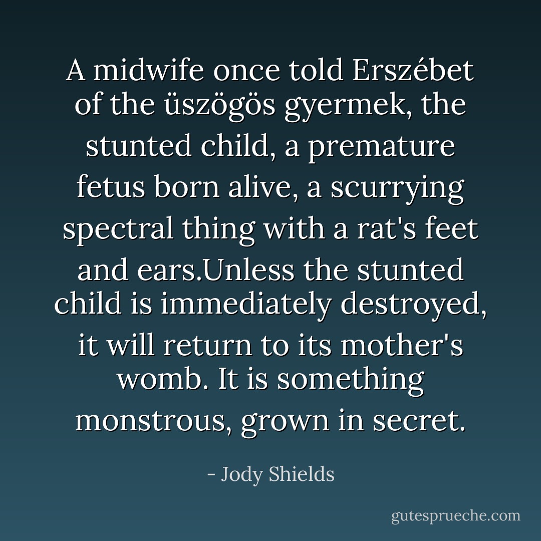 A midwife once told Erszébet of the üszögös gyermek, the stunted child, a premature fetus born alive, a scurrying spectral thing with a rat's feet and ears.Unless the stunted child is immediately destroyed, it will return to its mother's womb. It is something monstrous, grown in secret. - Jody Shields