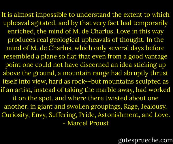 It is almost impossible to understand the extent to which upheaval agitated, and by that very fact had temporarily enriched, the mind of M. de Charlus. Love in this way produces real geological upheavals of thought. In the mind of M. de Charlus, which only several days before resembled a plane so flat that even from a good vantage point one could not have discerned an idea sticking up above the ground, a mountain range had abruptly thrust itself into view, hard as rock--but mountains sculpted as if an artist, instead of taking the marble away, had worked it on the spot, and where there twisted about one another, in giant and swollen groupings, Rage, Jealousy, Curiosity, Envy, Suffering, Pride, Astonishment, and Love. - Marcel Proust