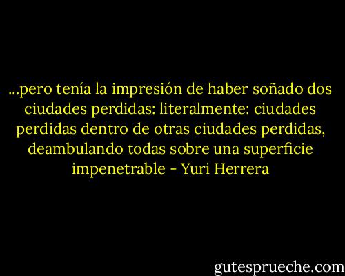 ...pero tenía la impresión de haber soñado dos ciudades perdidas: literalmente: ciudades perdidas dentro de otras ciudades perdidas, deambulando todas sobre una superficie impenetrable - Yuri Herrera