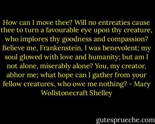 How can I move thee? Will no entreaties cause thee to turn a favourable eye upon thy creature, who implores thy goodness and compassion? Believe me, Frankenstein, I was benevolent; my soul glowed with love and humanity; but am I not alone, miserably alone? You, my creator, abhor me; what hope can I gather from your fellow creatures, who owe me nothing? - Mary Wollstonecraft Shelley
