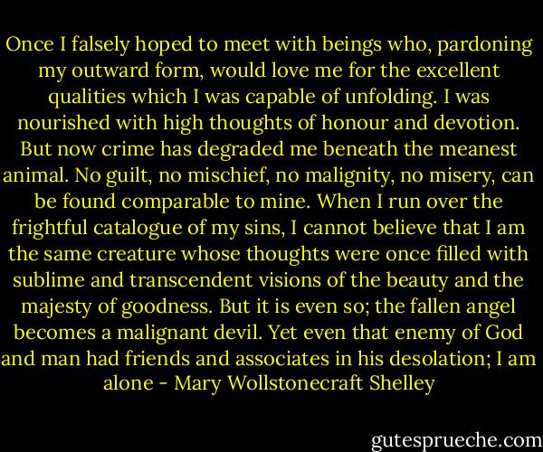 Once I falsely hoped to meet with beings who, pardoning my outward form, would love me for the excellent qualities which I was capable of unfolding. I was nourished with high thoughts of honour and devotion. But now crime has degraded me beneath the meanest animal. No guilt, no mischief, no malignity, no misery, can be found comparable to mine. When I run over the frightful catalogue of my sins, I cannot believe that I am the same creature whose thoughts were once filled with sublime and transcendent visions of the beauty and the majesty of goodness. But it is even so; the fallen angel becomes a malignant devil. Yet even that enemy of God and man had friends and associates in his desolation; I am alone - Mary Wollstonecraft Shelley