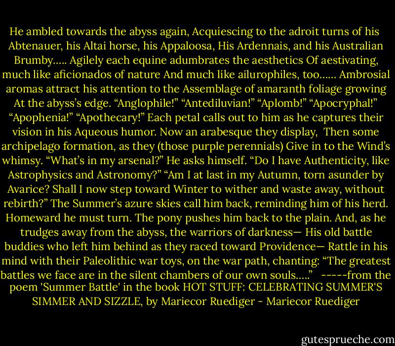 He ambled towards the abyss again,<br />Acquiescing to the adroit turns of his <br />Abtenauer, his Altai horse, his Appaloosa,<br />His Ardennais, and his Australian Brumby…..<br />Agilely each equine adumbrates the aesthetics<br />Of aestivating, much like aficionados of nature<br />And much like ailurophiles, too……<br />Ambrosial aromas attract his attention to the<br />Assemblage of amaranth foliage growing<br />At the abyss’s edge. “Anglophile!” “Antediluvian!”<br />“Aplomb!” “Apocryphal!” “Apophenia!” “Apothecary!”<br />Each petal calls out to him as he captures their vision in his<br />Aqueous humor. Now an arabesque they display, <br />Then some archipelago formation, as they (those purple perennials)<br />Give in to the Wind’s whimsy. “What’s in my arsenal?” He asks himself.<br />“Do I have Authenticity, like Astrophysics and Astronomy?”<br />“Am I at last in my Autumn, torn asunder by Avarice?<br />Shall I now step toward Winter to wither and waste away, without rebirth?”<br />The Summer’s azure skies call him back, reminding him of his herd.<br />Homeward he must turn. The pony pushes him back to the plain.<br />And, as he trudges away from the abyss, the warriors of darkness—<br />His old battle buddies who left him behind as they raced toward Providence—<br />Rattle in his mind with their Paleolithic war toys, on the war path, chanting:<br />“The greatest battles we face are in the silent chambers of our own souls…..”<br /><br /><br />-----from the poem 'Summer Battle' in the book HOT STUFF: CELEBRATING SUMMER'S SIMMER AND SIZZLE, by Mariecor Ruediger - Mariecor Ruediger