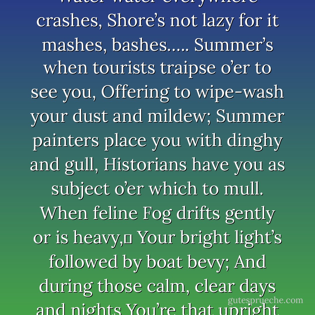 Beacon, beacon, lonesome on a hill—<br />Waves run aground, pound ‘round, what a thrill!<br />Water water everywhere crashes,<br />Shore’s not lazy for it mashes, bashes…..<br />Summer’s when tourists traipse o’er to see you,<br />Offering to wipe-wash your dust and mildew;<br />Summer painters place you with dinghy and gull,<br />Historians have you as subject o’er which to mull.<br />When feline Fog drifts gently or is heavy,	<br />Your bright light’s followed by boat bevy;<br />And during those calm, clear days and nights<br />You’re that upright nautical dream exciting tiny tykes. - Mariecor Ruediger