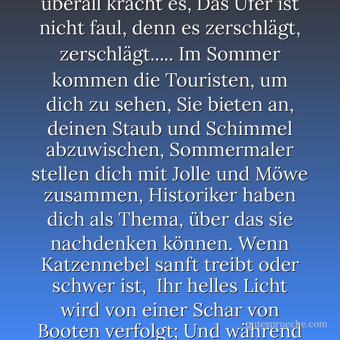 Leuchtturm, Leuchtturm, einsam auf einem Hügel<br />Wellen laufen auf Grund, schlagen umher, was für ein Nervenkitzel!<br />Wasser, Wasser, überall kracht es,<br />Das Ufer ist nicht faul, denn es zerschlägt, zerschlägt.....<br />Im Sommer kommen die Touristen, um dich zu sehen,<br />Sie bieten an, deinen Staub und Schimmel abzuwischen,<br />Sommermaler stellen dich mit Jolle und Möwe zusammen,<br />Historiker haben dich als Thema, über das sie nachdenken können.<br />Wenn Katzennebel sanft treibt oder schwer ist, <br />Ihr helles Licht wird von einer Schar von Booten verfolgt;<br />Und während jener ruhigen, klaren Tage und Nächte<br />Sie sind der aufrechte nautische Traum, der kleine Kinder begeistert. - Mariecor Ruediger<