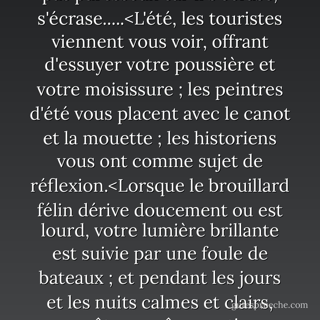 Les vagues s'échouent, frappent, quel frisson!<br />L'eau s'écrase partout,<br />Le rivage n'est pas paresseux car il s'écrase, s'écrase.....<L'été, les touristes viennent vous voir, offrant d'essuyer votre poussière et votre moisissure ; les peintres d'été vous placent avec le canot et la mouette ; les historiens vous ont comme sujet de réflexion.<Lorsque le brouillard félin dérive doucement ou est lourd, votre lumière brillante est suivie par une foule de bateaux ; et pendant les jours et les nuits calmes et clairs, vous êtes ce rêve nautique vertical qui excite les petits enfants. - Mariecor Ruediger