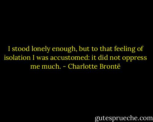 I stood lonely enough, but to that feeling of isolation I was accustomed: it did not oppress me much. - Charlotte Brontë