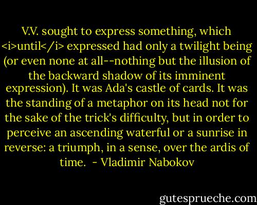 V.V. sought to express something, which <i>until</i> expressed had only a twilight being (or even none at all--nothing but the illusion of the backward shadow of its imminent expression). It was Ada's castle of cards. It was the standing of a metaphor on its head not for the sake of the trick's difficulty, but in order to perceive an ascending waterful or a sunrise in reverse: a triumph, in a sense, over the ardis of time.  - Vladimir Nabokov