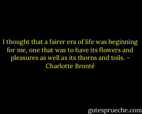 I thought that a fairer era of life was beginning for me, one that was to have its flowers and pleasures as well as its thorns and toils. - Charlotte Brontë