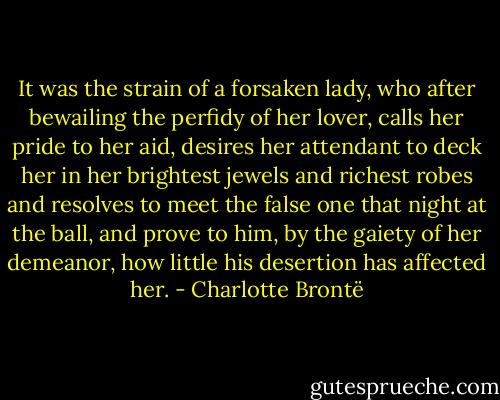 It was the strain of a forsaken lady, who after bewailing the perfidy of her lover, calls her pride to her aid, desires her attendant to deck her in her brightest jewels and richest robes and resolves to meet the false one that night at the ball, and prove to him, by the gaiety of her demeanor, how little his desertion has affected her. - Charlotte Brontë