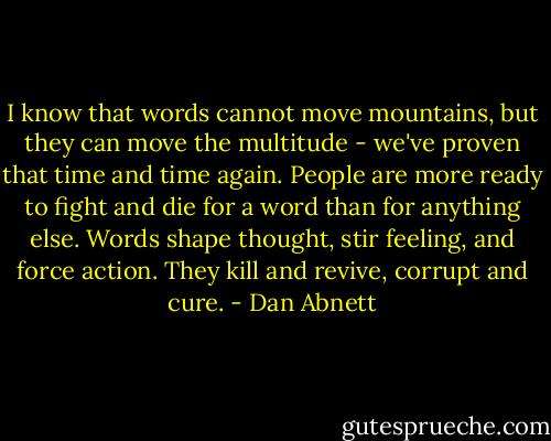 I know that words cannot move mountains, but they can move the multitude - we've proven that time and time again. People are more ready to fight and die for a word than for anything else. Words shape thought, stir feeling, and force action. They kill and revive, corrupt and cure. - Dan Abnett