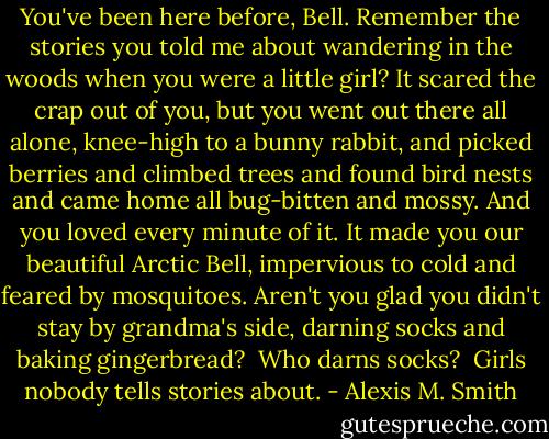 You've been here before, Bell. Remember the stories you told me about wandering in the woods when you were a little girl? It scared the crap out of you, but you went out there all alone, knee-high to a bunny rabbit, and picked berries and climbed trees and found bird nests and came home all bug-bitten and mossy. And you loved every minute of it. It made you our beautiful Arctic Bell, impervious to cold and feared by mosquitoes. Aren't you glad you didn't stay by grandma's side, darning socks and baking gingerbread?<br /><br />Who darns socks?<br /><br />Girls nobody tells stories about. - Alexis M. Smith