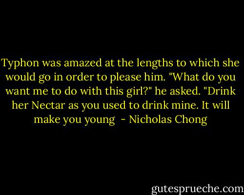 Typhon was amazed at the lengths to which she would go in order to please him. "What do you want me to do with this girl?" he asked. "Drink her Nectar as you used to drink mine. It will make you young  - Nicholas Chong