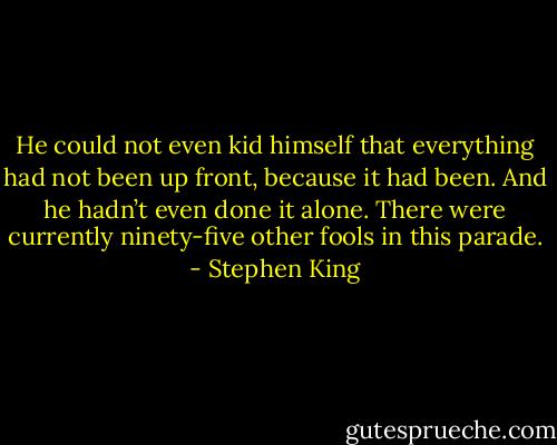 He could not even kid himself that everything had not been up front, because it had been. And he hadn’t even done it alone. There were currently ninety-five other fools in this parade. - Stephen King