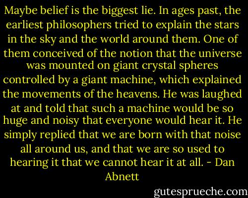 Maybe belief is the biggest lie. In ages past, the earliest philosophers tried to explain the stars in the sky and the world around them. One of them conceived of the notion that the universe was mounted on giant crystal spheres controlled by a giant machine, which explained the movements of the heavens. He was laughed at and told that such a machine would be so huge and noisy that everyone would hear it. He simply replied that we are born with that noise all around us, and that we are so used to hearing it that we cannot hear it at all. - Dan Abnett