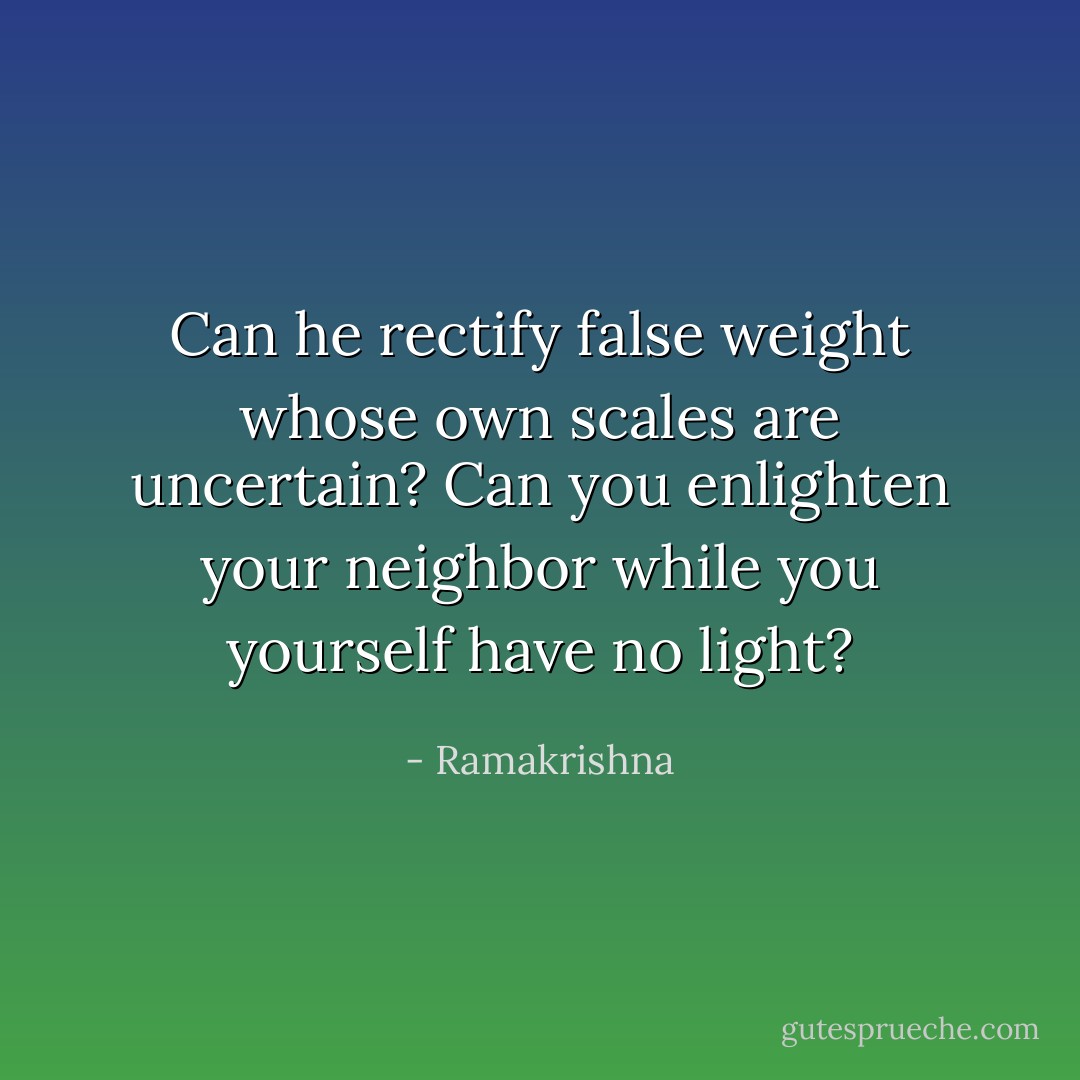 Can he rectify false weight whose own scales are uncertain? Can you enlighten your neighbor while you yourself have no light? - Ramakrishna
