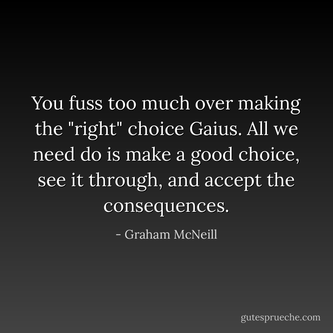 You fuss too much over making the "right" choice Gaius. All we need do is make a good choice, see it through, and accept the consequences. - Graham McNeill