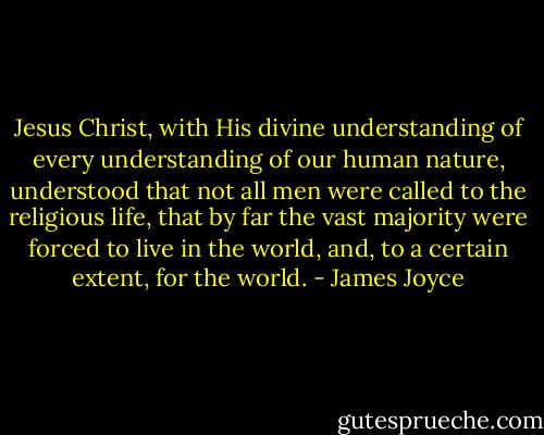 Jesus Christ, with His divine understanding of every understanding of our human nature, understood that not all men were called to the religious life, that by far the vast majority were forced to live in the world, and, to a certain extent, for the world. - James Joyce