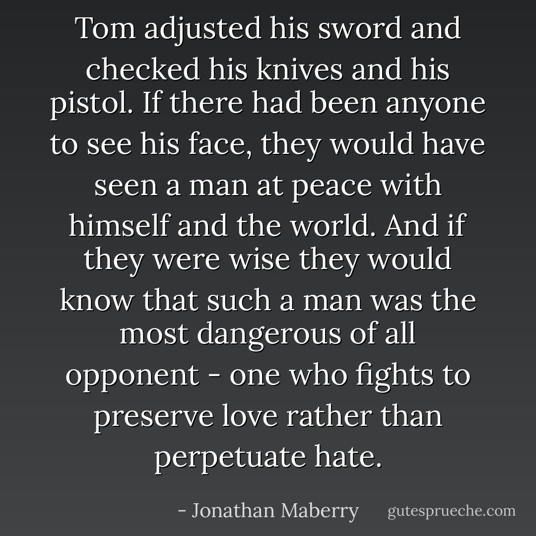Tom adjusted his sword and checked his knives and his pistol. If there had been anyone to see his face, they would have seen a man at peace with himself and the world. And if they were wise they would know that such a man was the most dangerous of all opponent - one who fights to preserve love rather than perpetuate hate. - Jonathan Maberry
