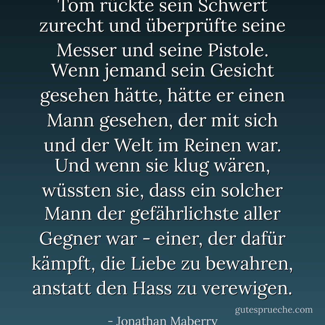 Tom rückte sein Schwert zurecht und überprüfte seine Messer und seine Pistole. Wenn jemand sein Gesicht gesehen hätte, hätte er einen Mann gesehen, der mit sich und der Welt im Reinen war. Und wenn sie klug wären, wüssten sie, dass ein solcher Mann der gefährlichste aller Gegner war - einer, der dafür kämpft, die Liebe zu bewahren, anstatt den Hass zu verewigen. - Jonathan Maberry<