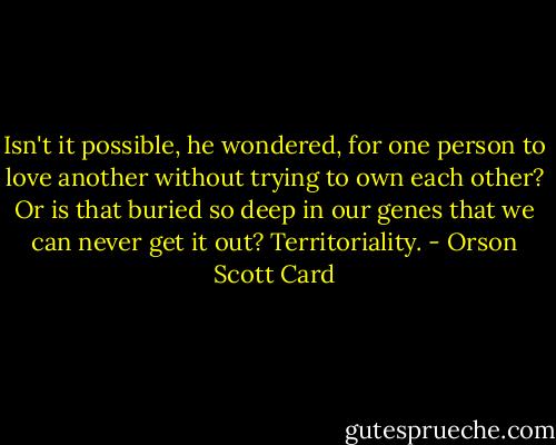 Isn't it possible, he wondered, for one person to love another without trying to own each other? Or is that buried so deep in our genes that we can never get it out? Territoriality. - Orson Scott Card