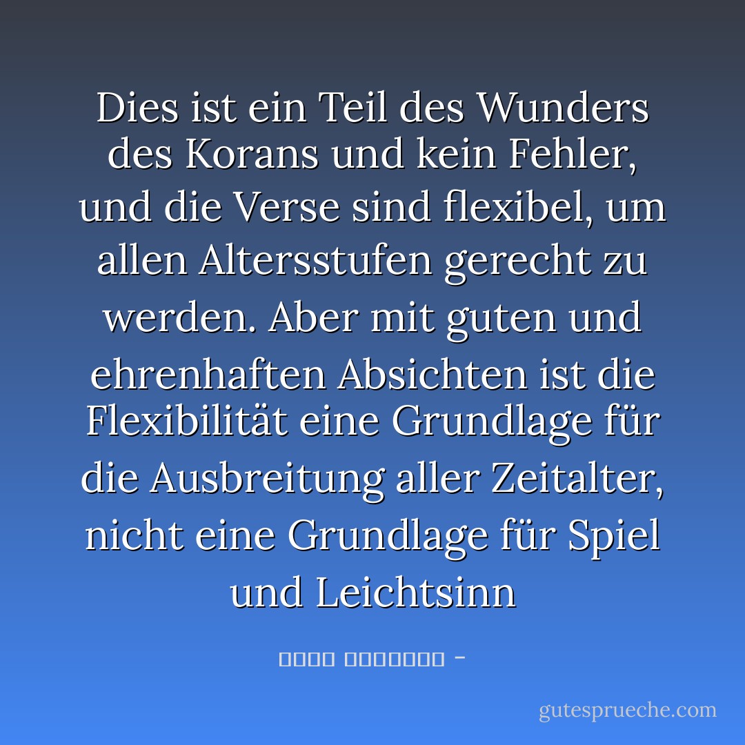 Dies ist ein Teil des Wunders des Korans und kein Fehler, und die Verse sind flexibel, um allen Altersstufen gerecht zu werden. Aber mit guten und ehrenhaften Absichten ist die Flexibilität eine Grundlage für die Ausbreitung aller Zeitalter, nicht eine Grundlage für Spiel und Leichtsinn - محمد الغزالي<