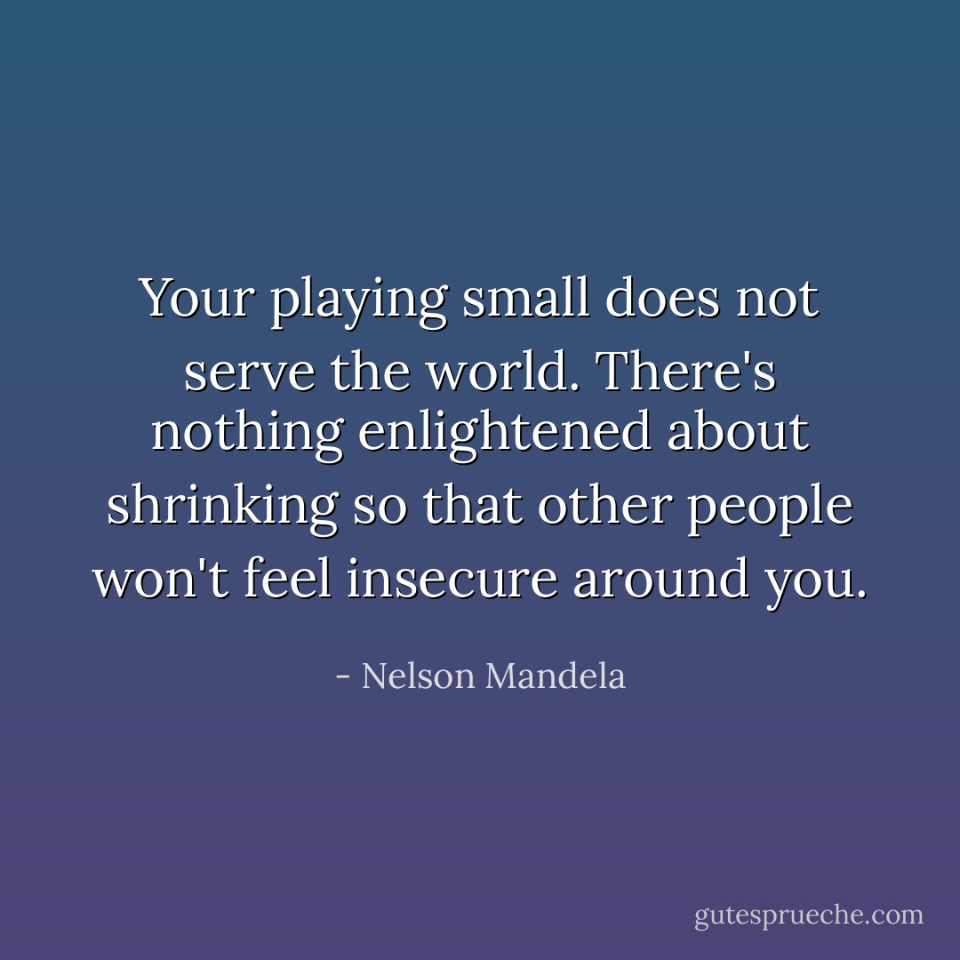 Your playing small does not serve the world. There's nothing enlightened about shrinking so that other people won't feel insecure around you. - Nelson Mandela